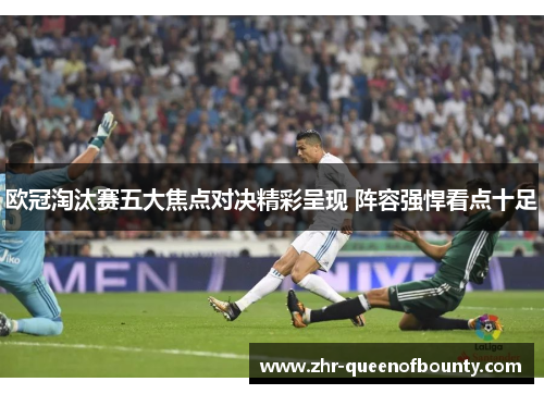 欧冠淘汰赛五大焦点对决精彩呈现 阵容强悍看点十足
